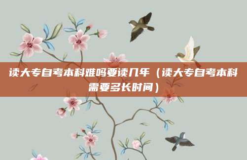读大专自考本科难吗要读几年（读大专自考本科需要多长时间）