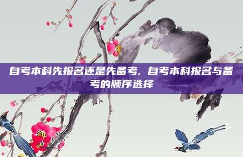 自考本科先报名还是先备考, 自考本科报名与备考的顺序选择