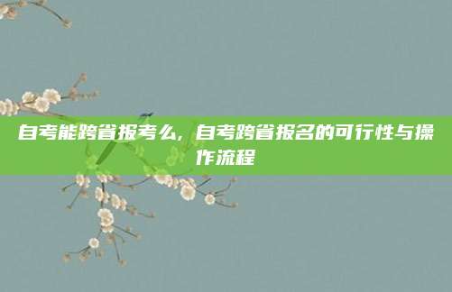 自考能跨省报考么, 自考跨省报名的可行性与操作流程