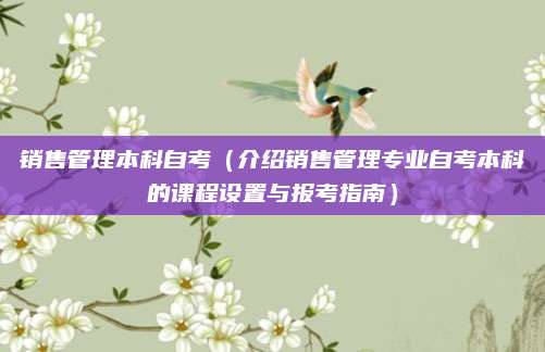 销售管理本科自考（介绍销售管理专业自考本科的课程设置与报考指南）