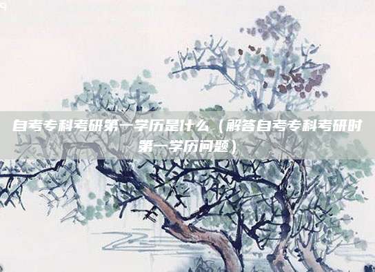 自考专科考研第一学历是什么（解答自考专科考研时第一学历问题）