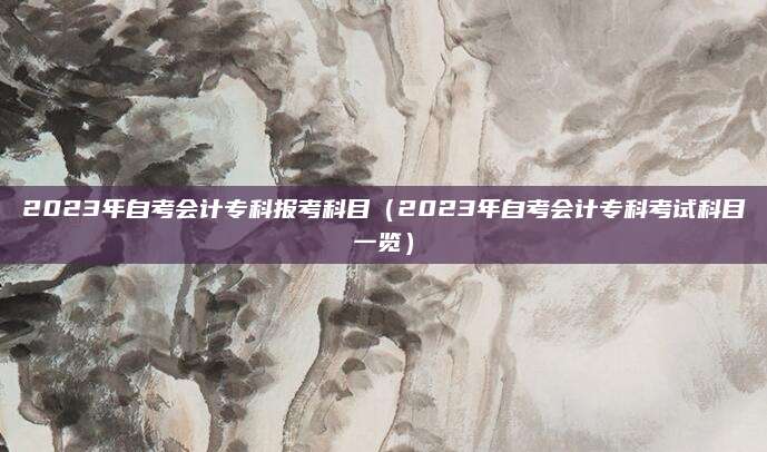 2023年自考会计专科报考科目（2023年自考会计专科考试科目一览）