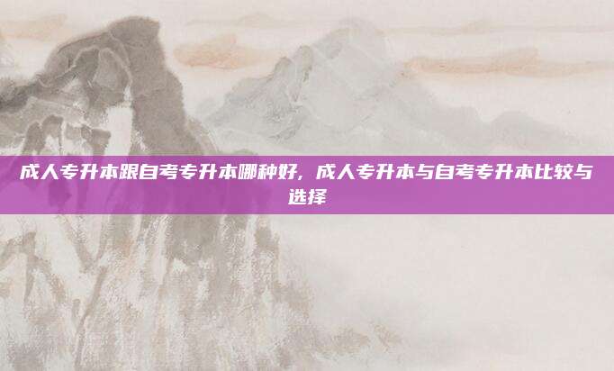 成人专升本跟自考专升本哪种好, 成人专升本与自考专升本比较与选择