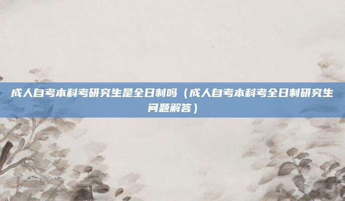 成人自考本科考研究生是全日制吗（成人自考本科考全日制研究生问题解答）