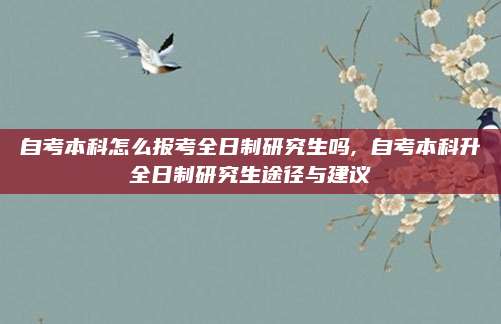 自考本科怎么报考全日制研究生吗, 自考本科升全日制研究生途径与建议