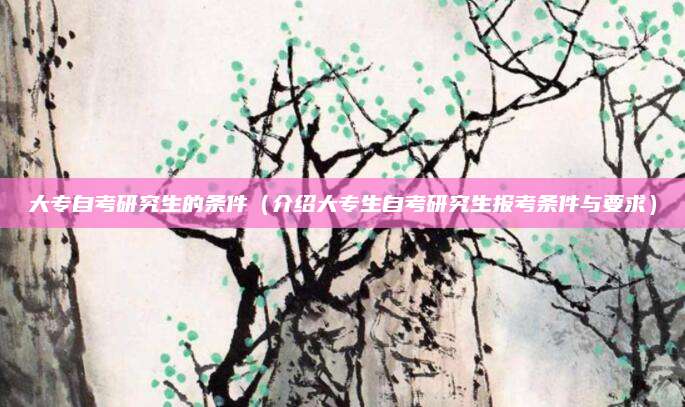 大专自考研究生的条件（介绍大专生自考研究生报考条件与要求）