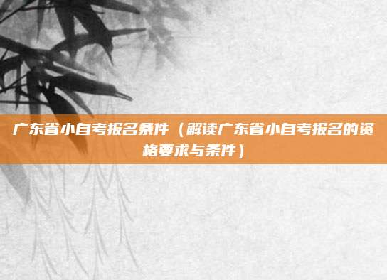 广东省小自考报名条件（解读广东省小自考报名的资格要求与条件）