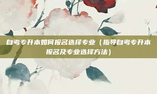 自考专升本如何报名选择专业（指导自考专升本报名及专业选择方法）