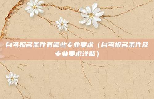 自考报名条件有哪些专业要求（自考报名条件及专业要求详解）