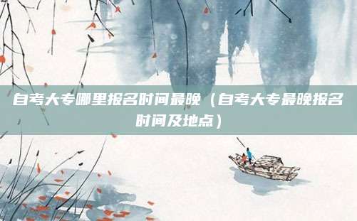 自考大专哪里报名时间最晚（自考大专最晚报名时间及地点）