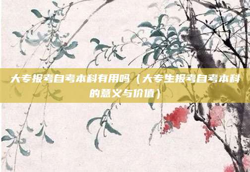 大专报考自考本科有用吗（大专生报考自考本科的意义与价值）