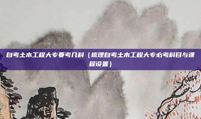 自考土木工程大专要考几科（梳理自考土木工程大专必考科目与课程设置）