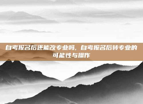 自考报名后还能改专业吗, 自考报名后转专业的可能性与操作