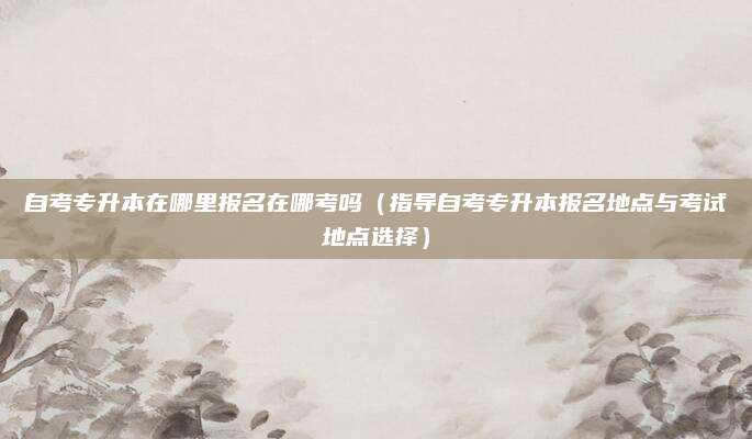 自考专升本在哪里报名在哪考吗（指导自考专升本报名地点与考试地点选择）