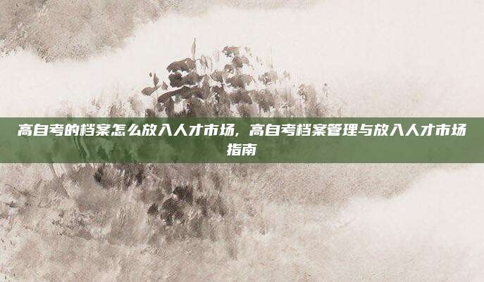 高自考的档案怎么放入人才市场, 高自考档案管理与放入人才市场指南