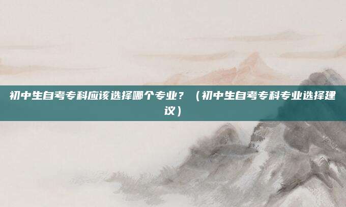 初中生自考专科应该选择哪个专业？（初中生自考专科专业选择建议）