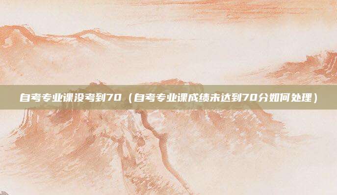 自考专业课没考到70（自考专业课成绩未达到70分如何处理）