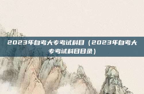 2023年自考大专考试科目（2023年自考大专考试科目目录）