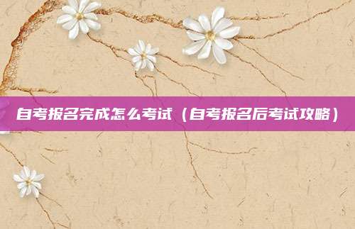 自考报名完成怎么考试（自考报名后考试攻略）