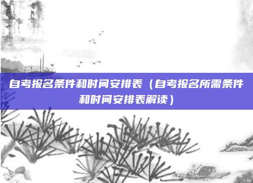 自考报名条件和时间安排表（自考报名所需条件和时间安排表解读）