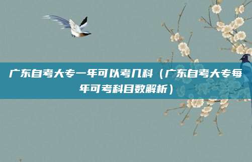 广东自考大专一年可以考几科（广东自考大专每年可考科目数解析）