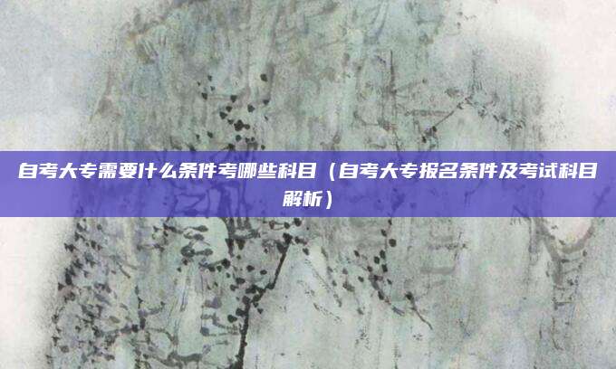 自考大专需要什么条件考哪些科目（自考大专报名条件及考试科目解析）