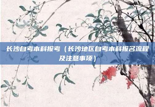 长沙自考本科报考（长沙地区自考本科报名流程及注意事项）