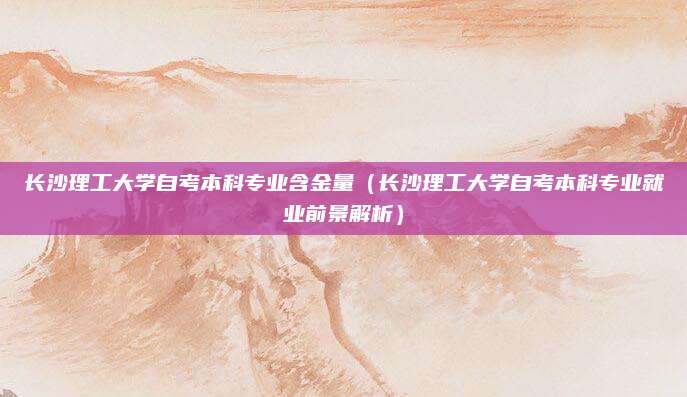 长沙理工大学自考本科专业含金量（长沙理工大学自考本科专业就业前景解析）