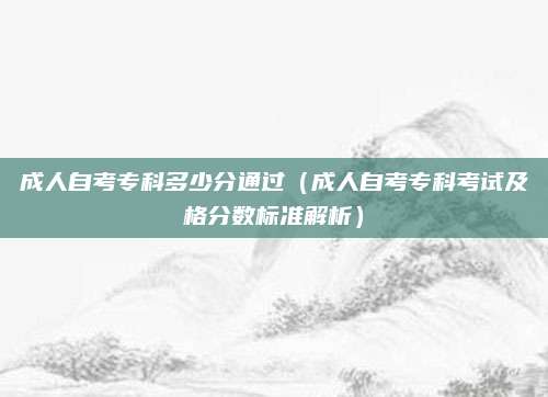 成人自考专科多少分通过（成人自考专科考试及格分数标准解析）