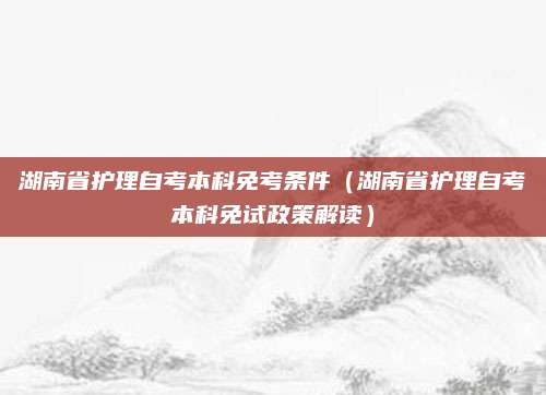 湖南省护理自考本科免考条件（湖南省护理自考本科免试政策解读）