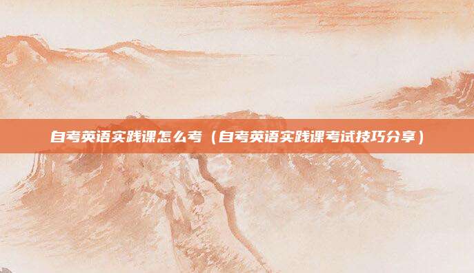 自考英语实践课怎么考（自考英语实践课考试技巧分享）