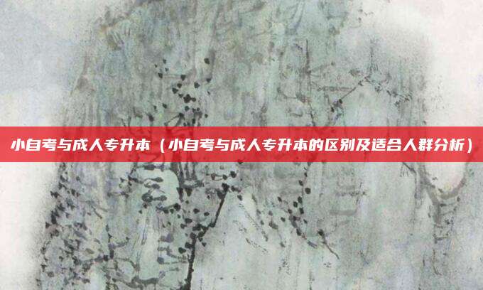 小自考与成人专升本（小自考与成人专升本的区别及适合人群分析）