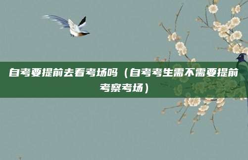 自考要提前去看考场吗（自考考生需不需要提前考察考场）