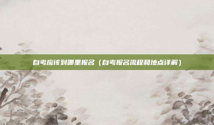 自考应该到哪里报名（自考报名流程和地点详解）