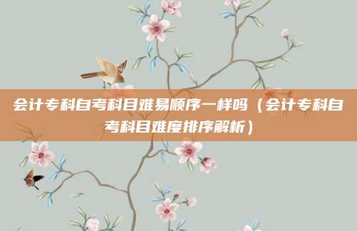 会计专科自考科目难易顺序一样吗（会计专科自考科目难度排序解析）