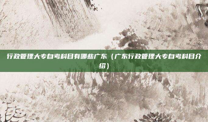行政管理大专自考科目有哪些广东（广东行政管理大专自考科目介绍）
