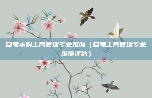 自考本科工商管理专业难吗（自考工商管理专业难度评估）