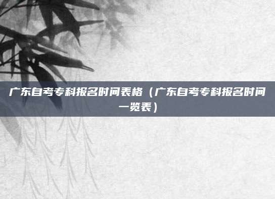 广东自考专科报名时间表格（广东自考专科报名时间一览表）