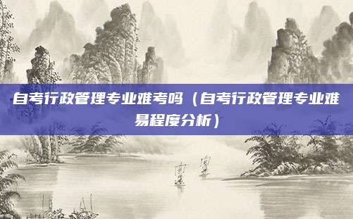 自考行政管理专业难考吗（自考行政管理专业难易程度分析）