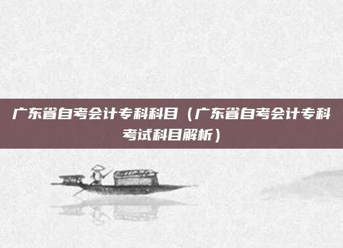 广东省自考会计专科科目（广东省自考会计专科考试科目解析）