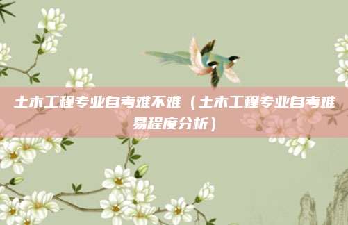 土木工程专业自考难不难（土木工程专业自考难易程度分析）