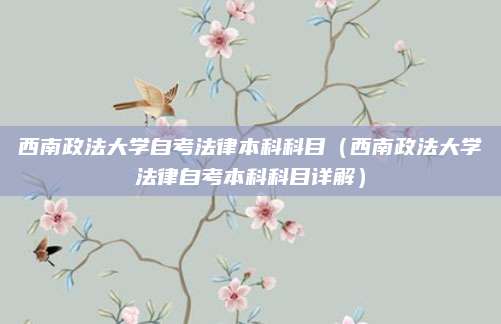 西南政法大学自考法律本科科目（西南政法大学法律自考本科科目详解）