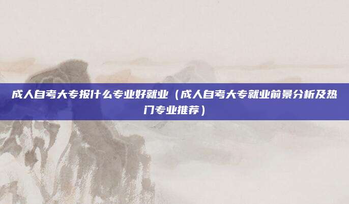 成人自考大专报什么专业好就业（成人自考大专就业前景分析及热门专业推荐）
