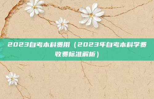 2023自考本科费用（2023年自考本科学费收费标准解析）