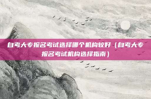 自考大专报名考试选择哪个机构较好（自考大专报名考试机构选择指南）
