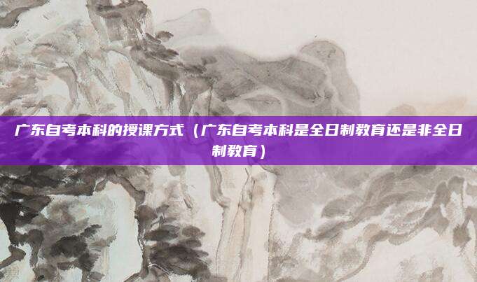广东自考本科的授课方式（广东自考本科是全日制教育还是非全日制教育）