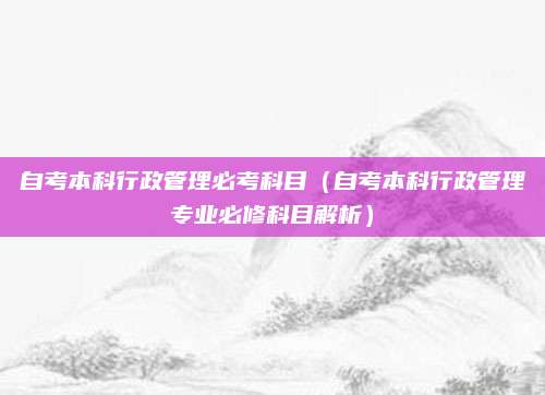 自考本科行政管理必考科目（自考本科行政管理专业必修科目解析）
