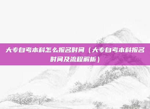 大专自考本科怎么报名时间（大专自考本科报名时间及流程解析）