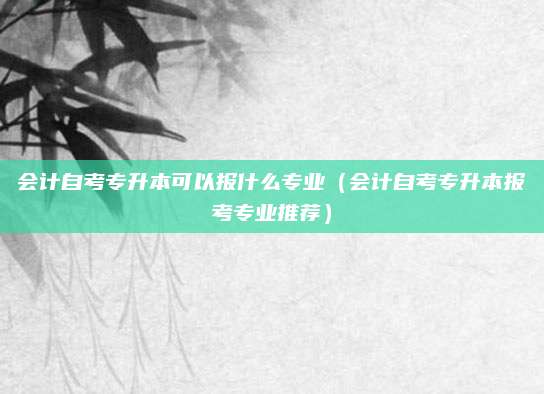 会计自考专升本可以报什么专业（会计自考专升本报考专业推荐）