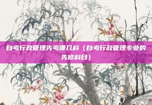 自考行政管理先考哪几科（自考行政管理专业的先修科目）